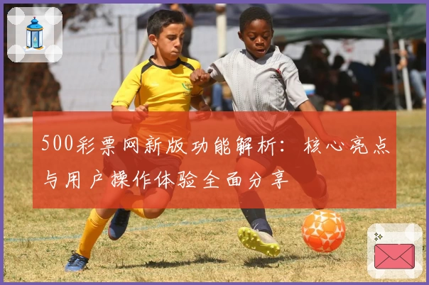 500彩票网新版功能解析：核心亮点与用户操作体验全面分享