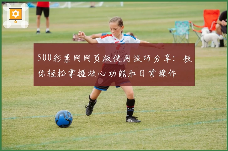 500彩票网网页版使用技巧分享:教你轻松掌握核心功能和日常操作