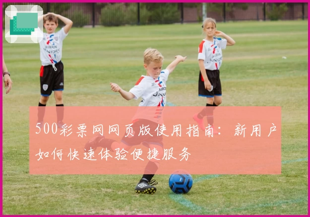 500彩票网网页版使用指南：新用户如何快速体验便捷服务
