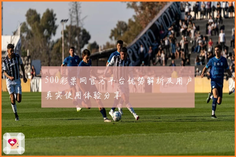 500彩票网官方平台优势解析及用户真实使用体验分享